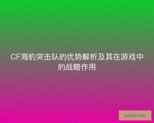 CF海豹突击队的优势解析及其在游戏中的战略作用