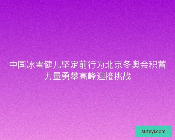 中国冰雪健儿坚定前行为北京冬奥会积蓄力量勇攀高峰迎接挑战