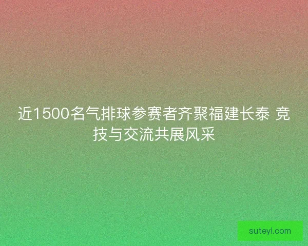 近1500名气排球参赛者齐聚福建长泰 竞技与交流共展风采